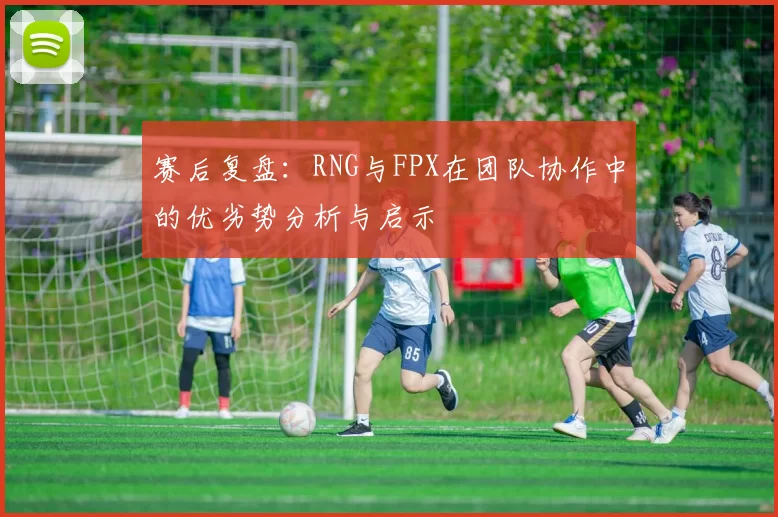 赛后复盘：RNG与FPX在团队协作中的优劣势分析与启示