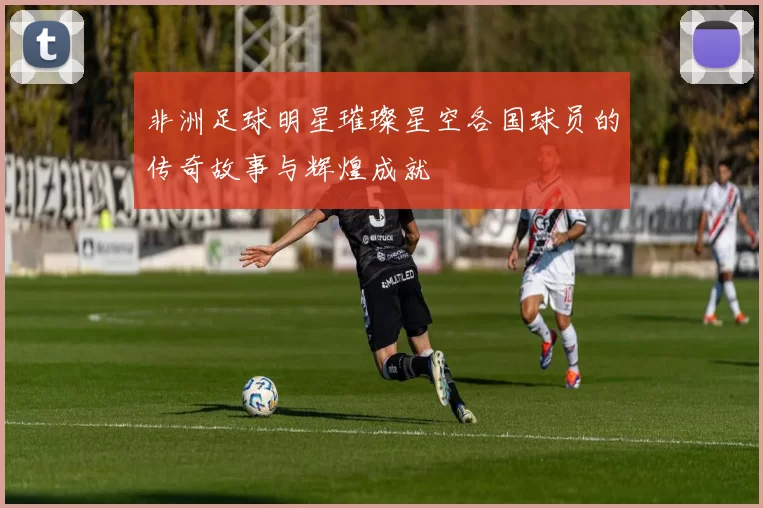非洲足球明星璀璨星空各国球员的传奇故事与辉煌成就
